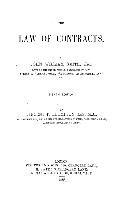 handle is hein.beal/lwcnt0001 and id is 1 raw text is: 






THE


LAW OF CONTRACTS.





                     BY

      JOHN WILLIAM SMITH, EsQ.,

      LATE OF THE INNER TEMPLE, BARRISTER-AT-LAW,
 AUTHOR OF  LEADING CASES,  A TREATISE ON MERCANTILE LAW,
                     ETC.





                EIGHTH EDITION.


                       'By

     VINCENT T.   THOMPSON, EsQ., M.A.,
OF LINCOLN S INN, AND OF THE NORTH-EASTERN CIRCUIT, BARRISTER-AT-LAW,
              ASSISTANT RECORDER OF LEEDS.













                    LONDON:
     STEVENS AND  SONS, 119, CHANCERY LANE
          H. SWEET, 3, CHANCERY LANE;
       AW. MAXWELL AND  SON, 8, BELL YARD.

                      1885.


