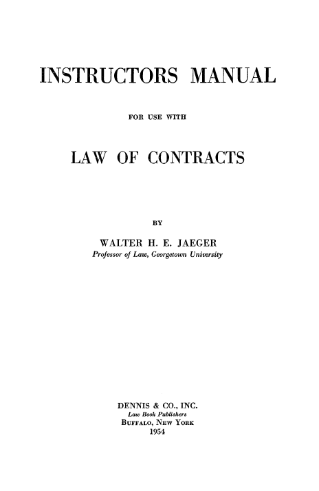handle is hein.beal/lwcntrac0002 and id is 1 raw text is: 







INSTRUCTORS MANUAL



              FOR USE WITH




     LAW OF CONTRACTS






                  BY

          WALTER H. E. JAEGER
        Professor of Law, Georgetown University


DENNIS & CO., INC.
  Law Book Publishers
  BUFFALO, NEW YORK
     1954


