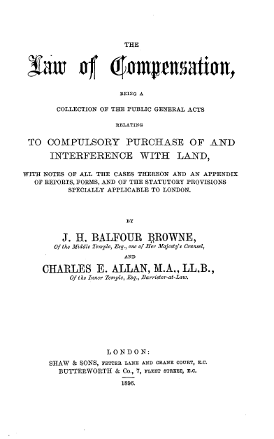 handle is hein.beal/lwcps0001 and id is 1 raw text is: 





THE


1oft 4               ampation,


                    BEING A

       COLLECTION OF THE PUBLIC GENERAL ACTS

                   RELATING


 TO  COMPULSORY PURCHASE OF AND

      INTERFERENCE WITH LAND,

WITH NOTES OF ALL THE CASES THEREON AND AN APPENDIX
  OF REPORTS, FORMS, AND OF THE STATUTORY PROVISIONS
         SPECIALLY APPLICABLE TO LONDON.



                     BY


        J. H. BALFOUR ] ROWNE,
      of the Middle Temple, Esq., one of Her Majesty's Counsel,
                     AND

    CHARLES E. ALLAN, M.A., LL.B.,
          Of the Inner Temple, Esq., Barrister-at-Law.










                 LONDON:
     SHAW & SONS, FETTER LANE AND CRANE COURT, E.C.
       BUTTERWORTH & Co., 7, FLEET STREET, E.C.

                    1896.


