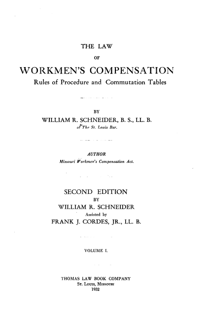 handle is hein.beal/lwcr0001 and id is 1 raw text is: THE LAW

OF
WORKMEN'S COMPENSATION
Rules of Procedure and Commutation Tables
BY
WILLIAM R. SCHNEIDER, B. S., LL. B.
o The St. Louis Bar.

AUTHOR
Missouri Workmen's Compensation Act.
SECOND EDITION
BY
WILLIAM R. SCHNEIDER
Assisted by
FRANK J. CORDES, JR., LL. B.
VOLUME I.

THOMAS LAW BOOK COMPANY
ST. Louis, MIssouRI
1932


