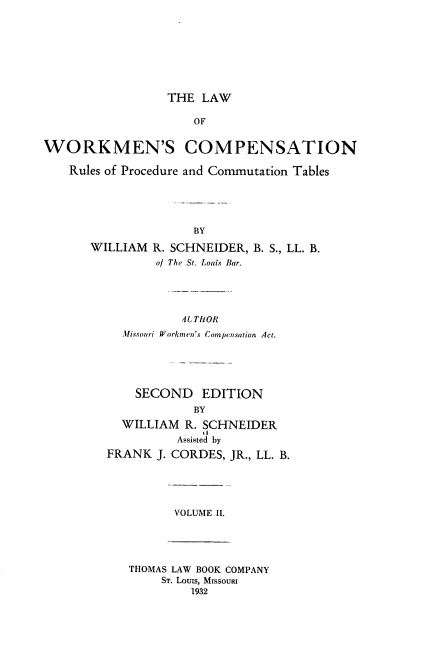 handle is hein.beal/lwcr0002 and id is 1 raw text is: THE LAW
OF
WORKMEN'S COMPENSATION
Rules of Procedure and Commutation Tables
BY
WILLIAM R. SCHNEIDER, B. S., LL. B.
of The St. Louis Bar.
AUTHOR
Missouri Workmen's Compensation Act.
SECOND EDITION
BY
WILLIAM R. SCHNEIDER
11
Assisted by
FRANK J. CORDES, JR., LL. B.
VOLUME II.
THOMAS LAW BOOK COMPANY
ST. LouIs, MISSOURI
1932


