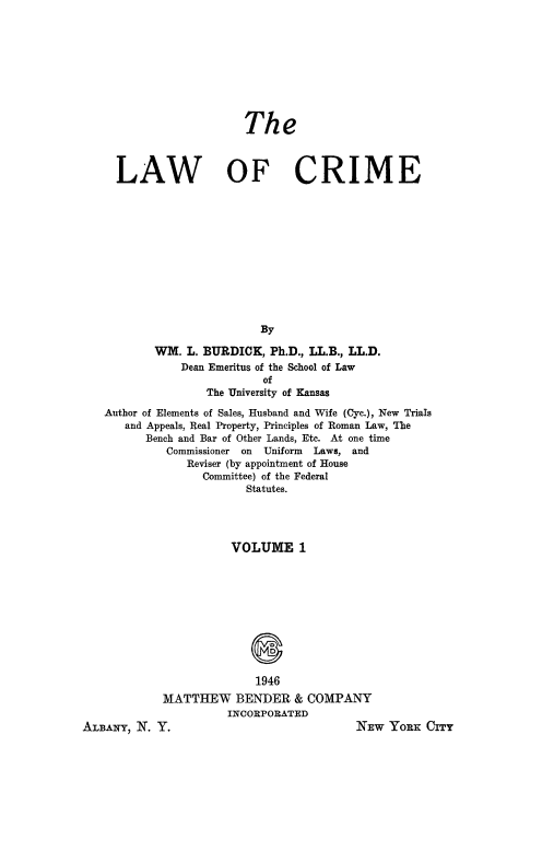 handle is hein.beal/lwcrme0001 and id is 1 raw text is: 









                     The



  LAW OF CRIME












                        By

        WM.  L. BURDICK, Ph.D., LL.B., LL.D.
            Dean Emeritus of the School of Law
                        of
                The University of Kansas

Author of Elements of Sales, Husband and Wife (Cyc.), New Trials
   and Appeals, Real Property, Principles of Roman Law, The
      Bench and Bar of Other Lands, Etc. At one time
          Commissioner on Uniform Laws, and
             Reviser (by appointment of House
               Committee) of the Federal
                      Statutes.




                   VOLUME 1











                       1946
         MATTHEW BENDER & COMPANY
                   INCORPORATED


ALBANY, N. Y.


NEw  YORK  CITY


