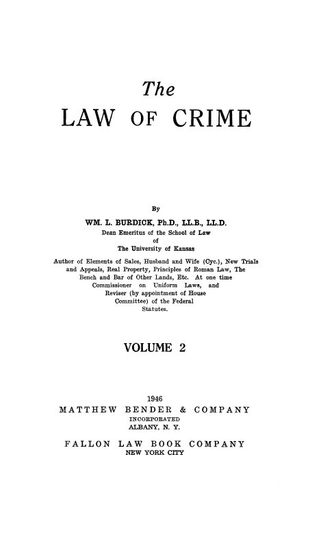 handle is hein.beal/lwcrme0002 and id is 1 raw text is: 











                    The



  LAW OF CRIME











                      By

       WM.  L. BURDICK, Ph.D., LL.B., LL.D.
           Dean Emeritus of the School of Law
                      of
              The University of Kansas

Author of Elements of Sales, Husband and Wife (Cyc.), New Trials
   and Appeals, Real Property, Principles of Roman Law, The
      Bench and Bar of Other Lands, Etc. At one time
         Commissioner on Uniform Laws, and
            Reviser (by appointment of House
              Committee) of the Federal
                    Statutes.





                VOLUME 2


MATTHEW


     1946
BENDER &
INCORPORATED
ALBANY, N. Y.


COMPANY


FALLON LAW BOOK
              NEW YORK CITY


COMPANY


