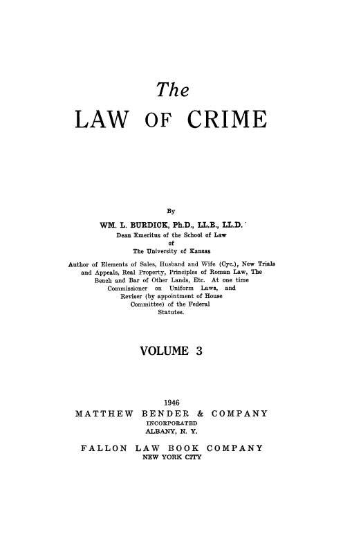 handle is hein.beal/lwcrme0003 and id is 1 raw text is: 











                   The



  LAW OF CRIME











                      By

       WM. L. BURDICK, Ph.D., LL.B., LL.D.
           Dean Emeritus of the School of Law
                      of
              The University of Kansas

Author of Elements of Sales, Husband and Wife (Cyc.), New Trials
   and Appeals, Real Property, Principles of Roman Law, The
      Bench and Bar of Other Lands, Etc. At one time
         Commissioner on Uniform Laws, and
            Reviser (by appointment of House
              Committee) of the Federal
                    Statutes.





                VOLUME 3


MATTHEW


     1946
BENDER &
INCORPORATED
ALBANY, N. Y.


COMPANY


FALLON LAW BOOK
              NEW YORK CITY


COMPANY


