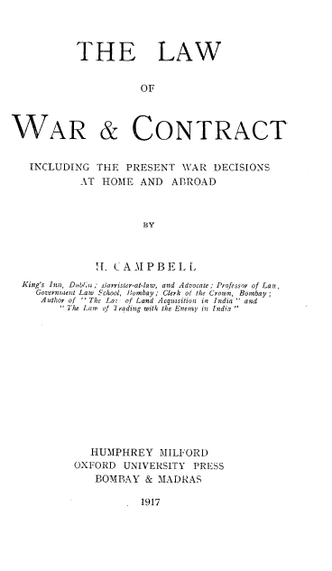 handle is hein.beal/lwctinc0001 and id is 1 raw text is: 



THE LAW


           OF


WAR


& CONTRACT


INCLUDING   THE  PRESENT  WAR  DECISIONS
          AT HOME  AND   ABROAD



                    BY



            H. CAMPBELL
King's Inn, Dubln; iiarrister-at-law, and Advocate; Professor of Lau,
  Government Law School, Htonbay ; Clerk of the Crown, Bombay
  Author of - The La- of Land Acqutsition in India  and
       The Law of 2 rading with the Enemy in [ndia













           HUMPHREY MILFORD
         OXFORD  UNIVERSITY PRESS
            BOMBAY  & MADRAS


1917



