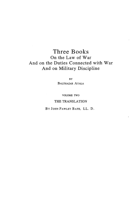 handle is hein.beal/lwdc0002 and id is 1 raw text is: Three Books
On the Law of War
And on the Duties Connected with War
And on Military Discipline
BY
BALTHAZAR AYALA
VOLUME TWO
THE TRANSLATION
BY JOHN PAWLEY BATE, LL. D.


