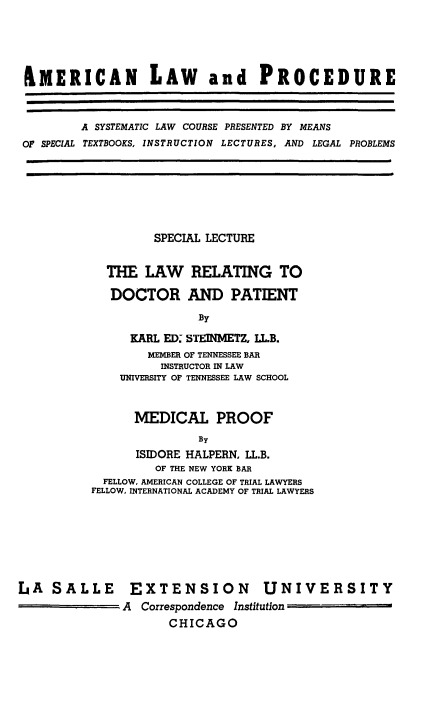 handle is hein.beal/lwdctp0001 and id is 1 raw text is: 





&MERICAN LAW and PROCEDURE



        A SYSTEMATIC LAW COURSE PRESENTED BY MEANS
OF SPECIAL TEXTBOOKS, INSTRUCTION LECTURES, AND LEGAL PROBLEMS


         SPECIAL LECTURE


  THE LAW RELATING TO

  DOCTOR AND PATIENT

               By

     KARL ED: STEINMETZ, LL.B.
        MEMBER OF TENNESSEE BAR
          INSTRUCTOR IN LAW
    UNIVERSITY OF TENNESSEE LAW SCHOOL


      MEDICAL PROOF
               By
      ISIDORE HALPERN, LL.B.
         OF THE NEW YORK BAR
  FELLOW, AMERICAN COLLEGE OF TRIAL LAWYERS
FELLOW, INTERNATIONAL ACADEMY OF TRIAL LAWYERS


LA SALLE EXTENSION UNIVERSITY
               A Correspondence Institution
                     CHICAGO


