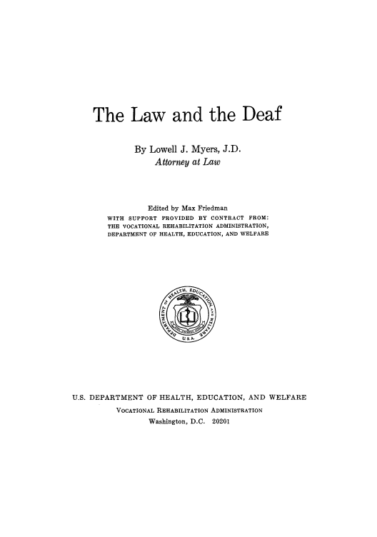 handle is hein.beal/lwddeaf0001 and id is 1 raw text is: The Law and the Deaf
By Lowell J. Myers, J.D.
Attorney at Law
Edited by Max Friedman
WITH SUPPORT PROVIDED BY CONTRACT FROM:
THE VOCATIONAL REHABILITATION ADMINISTRATION,
DEPARTMENT OF HEALTH, EDUCATION, AND WELFARE

U.S. DEPARTMENT OF HEALTH, EDUCATION, AND WELFARE
VOCATIONAL REHABILITATION ADMINISTRATION
Washington, D.C. 20201


