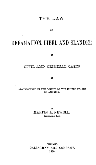 handle is hein.beal/lwdflibscc0001 and id is 1 raw text is: 






              THE LAW



                   OF




DEFAMATION, LIBEL AND SLANDER


   CIVIL AND CRIMINAL CASES



                AB



ADMINISTERED IN THE COURTS OF THE UNITED STATES
             OF AMERICA.


          BY
  MARTIN L. NEWELL,
       CouNsLoR AX Lw.










       CHICAGO:
CALLAGHAN AND COMPANY.
          1890.


