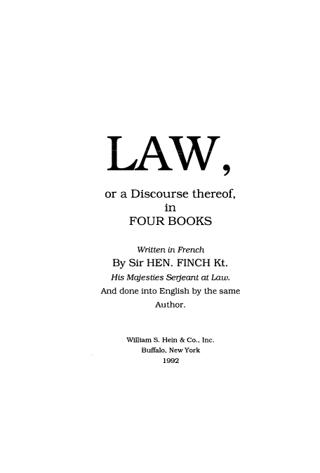 handle is hein.beal/lwdthfob0001 and id is 1 raw text is: LAW9
or a Discourse thereof,
in
FOUR BOOKS
Written in French
By Sir HEN. FINCH Kt.
His Majesties Serjeant at Law.
And done into English by the same
Author.
William S. Hein & Co., Inc.
Buffalo, New York
1992


