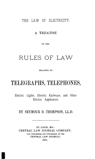 handle is hein.beal/lwelec0001 and id is 1 raw text is: 




THE LAW OF ELECTRICITY.


A TREATISE


    ON THE


RULES OF


LAW


               RELATING TO



TELEGRAPHS, TELEPHONES,


  Electric Lights, Electric Railways, and Other
            Electric Appliances.


    BY SEYMOUR D. THOMPSON, LL.D.



              ST.ILOUJS, MO.:
    CENTRAL LAW JOURNAL COMPANY,
         LAW PUBLISHERS AND PUBLISHERS OF THE
           CENTRAL LAW JOURNAL.
                 1891.


