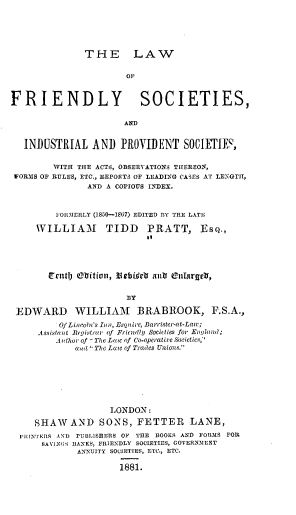 handle is hein.beal/lwfdysts0001 and id is 1 raw text is: 






THE LAW


                       OF



FRIENDLY SOCIETIES,

                       AND


   INDUSTRIAL   AND   PROVIDENT SOCIETIE',


        WITH THE ACTS, OBSERVATIONS THEREON,
 FORMS OF RULES, ETC., REPORTS OF LEADINQ CASES AT LENGTH,
               AND A COPIOUS INDEX.



         FOlIMERLY (18-50-1867) EDITED PlY THE LATE

     WILLIAM TIDD PRATT, EsQ.,





        cErtt ebitiotn, Verbi.Wa antr cllargetr,


                       RY

 EDWARD WILLIAM BRABROOK, F.S.A.,
          Of Lincoln's Inn, Esquire, Barrister-at-Law ;
     Assistant Regi strar of Friendly Societies for Enjlland;
         Author of 'aThe Law of Co-operatire Societies;'
             awl', The Law of Trades Unions.







                    LONDON:

     SHAW   AND   SONS,  FETTER LANE,
  ,nITERS AND PUBLISHERS OF THE DOORS AND FORMS FOR
      SAVINGS IANKS, FRIENDLY SOCIETIES, COVERNMENT
             ANNUITY SOCIETIES, ETC., ETC.

                      1881.


