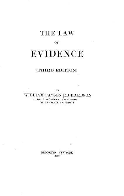 handle is hein.beal/lwfedce0001 and id is 1 raw text is: 









    THE LAW


         OF



EVIDENCE


     (THIRD EDITION)





            BY

WILLIAM PAYSON RICHARDSON
     DEAN, BROOKLYN LAW SCHOOL
       ST. LAWRENCE UNIVERSITY


BROOKLYN-NEW YORK
     1928



