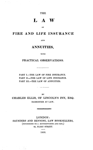 handle is hein.beal/lwflian0001 and id is 1 raw text is: 




THE


            LAW

                 OF


FIRE AND LIFE INSURANCE

                AND


      ANNUITIES,


           WITH


PRACTICAL OBSERVATIONS.


    PART I.-THE LAW OF FIRE INSURANCE.
    PART II.-THE LAW OF LIFE INSURANCE.
    PART III.-THE LAW OF ANNUITIES.




                 BY

CHARLES ELLIS, OF LINCOLN'S INN, ESQ.
           BARRISTER AT LAW.






              LONDON:
SAUNDERS AND BENNING, LAW BOOKSELLERS,
      (SUCCESSORS TO J. BUTTERWORTH AND SON,)
             43, FLEET STREET.

                 1832.



