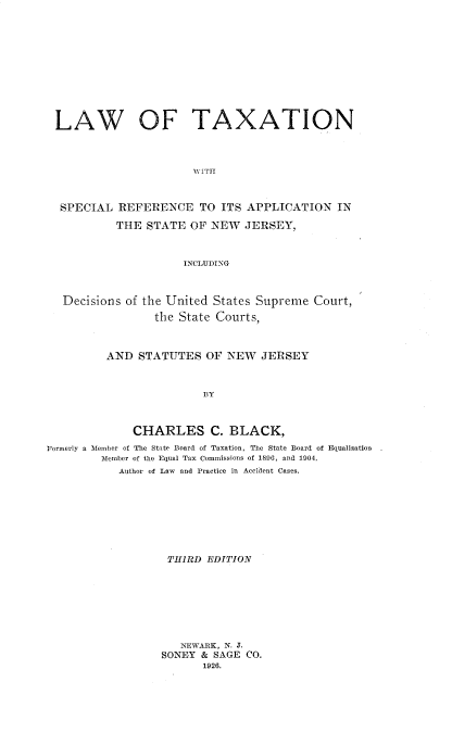 handle is hein.beal/lwfta0001 and id is 1 raw text is: 











LAW OF TAXATION



                       WITH



  SPECIAL  REFERENCE TO ITS APPLICATION IN

           THE  STATE OF  NEW  JERSEY,



                     INCLUDING



   Decisions of the United States Supreme Court,
                 the State Courts,



         AND  STATUTES   OF NEW   JERSEY



                         BY



             CHARLES C. BLACK,
Formerly a Member of The State Board of Taxation, The State Board of Equalization
         Member of the Equal Tax Commissions of 1896, and 1904.
           Author of Law  and Practice in Accident Cases.


THIRD  EDITION








   NEWARK, N. J.
SONEY & SAGE CO.
       1926.


