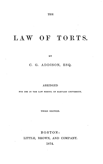 handle is hein.beal/lwftts0001 and id is 1 raw text is: 



THE


LAW OF TORTS.




                BY


       C. G. ADDISON,  ESQ.


           ABRIDGED

FOR USE IN THE LAW SCHOOL OF HARVARD UNIVERSITY.





          THIRD EDITION.






          BOSTON:

  LITTLE, BROWN, AND COMPANY.

             1874.


