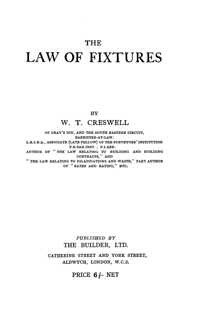 handle is hein.beal/lwfxtrs0001 and id is 1 raw text is: 







                    THE


LAW OF FIXTURES










                     BY

            W.  T.  CRESWELL

      OF GRAY'S INN, AND THE SOUTH EASTERN CIRCUIT,
                BARRISTER-AT-LAW.
L.R.I.B.A., ASSOCIATE (LATE FELLOW) OF THE SURVEYORS' INSTITUTION
              F.R.SAN.INST. ; F.I.ARB.
AUTHOR OF  THE LAW RELATING TO BUILDING AND BUILDING
                 CONTRACTS, AND
THE LAW RELATING TO DILAPIDATIONS AND WASTE, PART AUTHOR
            OF  RATES AND RATING,' ETC.














                 PUBLISHED BY
            THE   BUILDER,   LTD.

       CATHERINE STREET AND YORK  STREET,
            ALDWYCH, LONDON, W.C.2.


PRICE  6 1- NET


