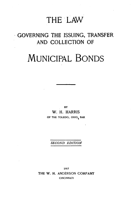 handle is hein.beal/lwgoissuc0001 and id is 1 raw text is: THE LAW

GOVERNING THE ISSUING,
AND COLLECTION

TRANSFER
OF

MUNICIPAL BONDS
BY
W. H. HARRIS
OF THE TOLEDO, OHIOU BAR
SECOND EDITION
1917
THE W. H. ANDERSON COMPANY
CINCINNATI


