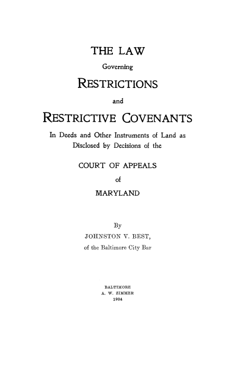 handle is hein.beal/lwgvnre0001 and id is 1 raw text is: 





           THE LAW

              Governing

        RESTRICTIONS

                and

RESTRICTIVE COVENANTS

  In Deeds and Other Instruments of Land as
       Disclosed by Decisions of the


       COURT OF APPEALS

                 of

            MARYLAND



                By
          JOHNSTON V. BEST,
          of the Baltimore City Bar




              BALTIMORE
              A, W. ZIMMER
                1934



