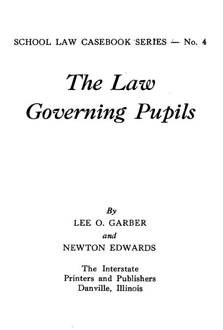 handle is hein.beal/lwgvp0001 and id is 1 raw text is: SCHOOL LAW CASEBOOK 'SERIES  No. 4

The Law

Governing Pupils
By
LEE 0. GARBER
and
NEWTON EDWARDS

The Interstate
Printers and Publishers
Danville, Illinois


