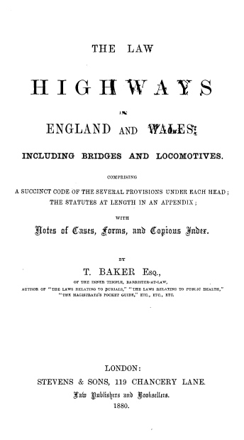 handle is hein.beal/lwhgwayew0001 and id is 1 raw text is: 




              THE LAW




HIGH-WAYS


ENGLAND


AND


WA iIE S


  INCLUDING BRIDGES AND LOCOMOTIVES.

                     COMPRISING

A SUCCINCT CODE OF THE SEVERAL PROVISIONS UNDER EACH HEAD;
        THE STATUTES AT LENGTH IN AN APPENDIX;

                      WITH

     ,Roft of (fss frms, an   Copious yuJnbt.


                       BY
               T. BAKER ESQ.,
             OF THE INNER TEMPLE, BARRISTER-AT-LAW,
  AUTHOR OF THE LAWS RELATING TO JURIALS, THE LAWS RELATING TO PUBLIC HEALTH,
          THE MAGISTRATE'S POCKET GUIDE, ETC., ETC., ETC.








                    LONDON:


STEVENS & SONS, 119 CHANCERY LANE.

        ,Tutu  V blio1jr  an  gh lus.
                 1880.


