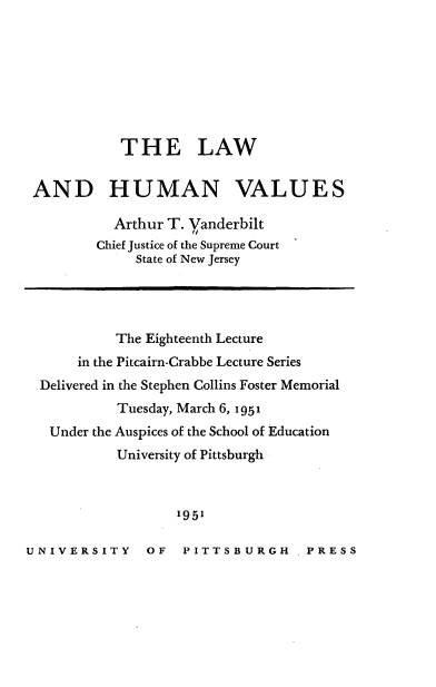 handle is hein.beal/lwhnvu0001 and id is 1 raw text is: 








            THE LAW


 AND HUMAN VALUES

           Arthur T. Vanderbilt
         Chief Justice of the Supreme Court
              State of New Jersey




           The Eighteenth Lecture
      in the Pitcairn-Crabbe Lecture Series
  Delivered in the Stephen Collins Foster Memorial
           Tuesday, March 6, 1951
   Under the Auspices of the School of Education
           University of Pittsburgh



                   1951

UNIVERSITY OF PITTSBURGH PRESS


