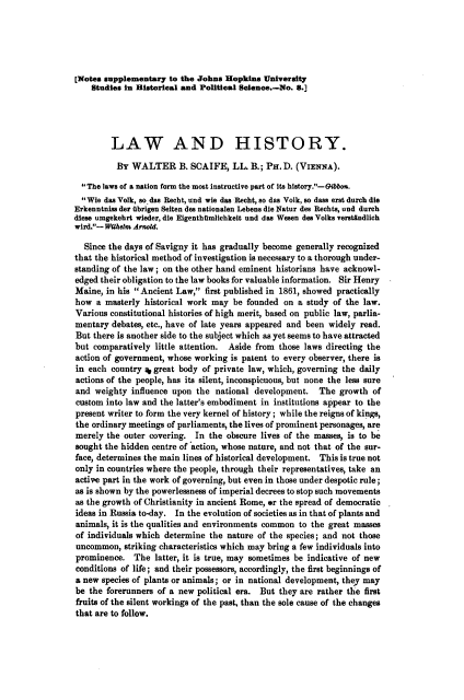 handle is hein.beal/lwhtry0001 and id is 1 raw text is: [Notes supplementary to the Johns Hopkins University
Studies in Historical and Political SWoenee.-No. 8.]
LAW AND HISTORY.
BY WALTER B. SCAIFE, LL. B.; PH.D. (VIENNA).
The laws of a nation form the most instructive part of its hbstory.-Gibbon.
Wie das Volk, so das Recht, und wie das Recht, so das Volk, so dass erst durch die
Erkenntniss der ubrigen Seiten des nationalen Lebens die Natur des Rechts, und durch
diese umgekehrt wieder, die Eigenthamlichkeit und das Wesen des Volks verstindlich
wird.-Wilhelm Arnold.
Since the days of Savigny it has gradually become generally recognized
that the historical method of investigation is necessary to a thorough under-
standing of the law; on the other hand eminent historians have acknowl-
edged their obligation to the law books for valuable information. Sir Henry
Maine, in his Ancient Law, first published in 1861, showed practically
how a masterly historical work may be founded on a study of the law.
Various constitutional histories of high merit, based on public law, parlia-
mentary debates, etc., have of late years appeared and been widely read.
But there is another side to the subject which as yet seems to have attracted
but comparatively little attention. Aside from those laws directing the
action of government, whose working is patent to every observer, there is
in each country a great body of private law, which, governing the daily
actions of the people, has its silent, inconspicuous, but none the less sure
and weighty influence upon the national development. The growth of
custom into law and the latter's embodiment in institutions appear to the
present writer to form the very kernel of history ; while the reigns of kings,
the ordinary meetings of parliaments, the lives of prominent personages, are
merely the outer covering. In the obscure lives of the masses, is to be
sought the hidden centre of action, whose nature, and not that of the sur-
face, determines the main lines of historical development. This is true not
only in countries where the people, through their representatives, take an
active part in the work of governing, but even in those under despotic rule;
as is shown by the powerlessness of imperial decrees to stop such movements
as the growth of Christianity in ancient Rome, or the spread of democratic
ideas in Russia to-day. In the evolution of societies as in that of plants and
animals, it is the qualities and environments common to the great masses
of individuals which determine the nature of the species; and not those
uncommon, striking characteristics which may bring a few individuals into
prominence. The latter, it is true, may sometimes be indicative of new
conditions of life; and their possessors, accordingly, the first beginnings of
a new species of plants or animals; or in national development, they may
be the forerunners of a new political era. But they are rather the first
fruits of the silent workings of the past, than the sole cause of the changes
that are to follow.


