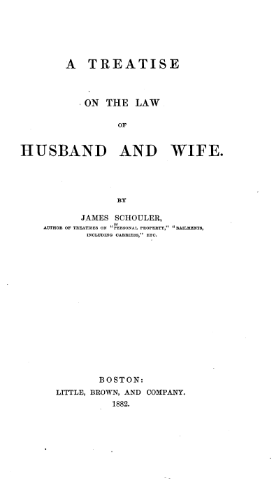 handle is hein.beal/lwhusbwf0001 and id is 1 raw text is: A TREATISE
ON THE LAW
OF
HUSBAND AND WIFE.
BY

JAMES SCHOULER,
AUTHOR OF TREATISES ON  P ERSONAL PROPERTY, BAILMENTS,
INCLUDING CARRIERS, ETC.
BOSTON:
LITTLE, BROWN, AND COMPANY.
1882.


