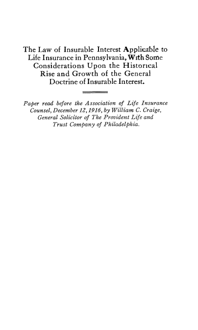 handle is hein.beal/lwibitab0001 and id is 1 raw text is: 




The  Law  of Insurable Interest Applicable to
  Life Insurance in Pennsylvania, With Some
  Considerations Upon the Historical
     Rise and  Growth   of the General
        Doctrine of Insurable Interest.

Paper read before the Association of Life Insurance
  Counsel, December 12, 1916, by William C. Craige,
    General Solicitor of The Provident Life and
         Trust Company of Philadelphia.


