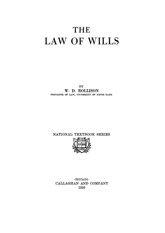 handle is hein.beal/lwil0001 and id is 1 raw text is: 






           THE


LAW OF WILLS










              BY
        W. D. ROLLISON
  .PROFESSOR OF LAW, UNIVERSITY Or NOTRE DAME









  NATIONAL TEXTBOOK SERIES


        CHICAGO
CALLAGHAN AND COMPANY
         1939


