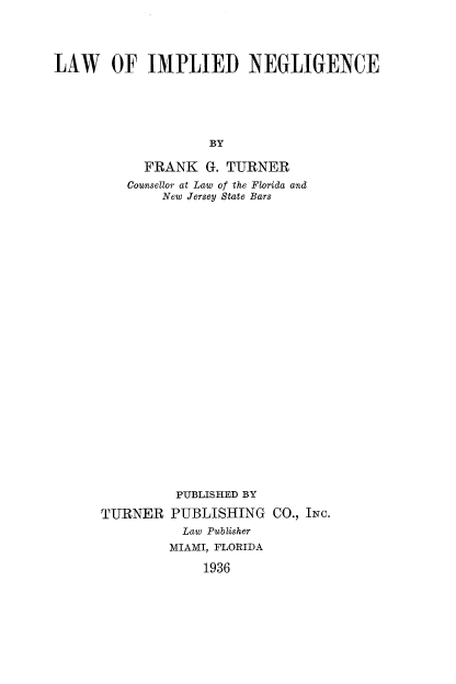 handle is hein.beal/lwimng0001 and id is 1 raw text is: LAW OF IMPLIED NEGLIGENCE
BY
FRANK G. TURNER
Counsellor at Law of the Florida and
New Jersey State Bars

TURNER

PUBLISHED BY
PUBLISHING CO., INc.
Law Publisher
MIAMI, FLORIDA
1936


