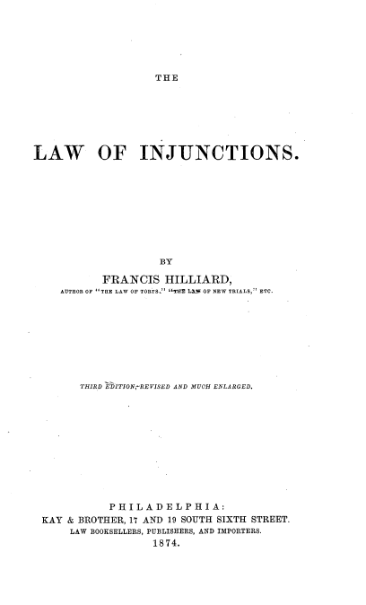 handle is hein.beal/lwinjuc0001 and id is 1 raw text is: 






THE


LAW OF INJUNCTIONS.










                    BY

           FRANCIS   HILLIARD,
    AUTHOR OF THE LAW OF TORTS. TH'B LXW OF NEW TRIALS, ETC.


      THIRD IBITION,-REVISED AND MUCH ENLARGED.












           PHILADELPHIA:
KAY & BROTHER, 17 AND 19 SOUTH SIXTH STREET.
     LAW BOOKSELLERS, PUBLISHERS, AND IMPORTERS.
                  1874.


