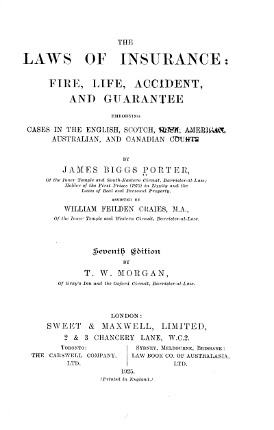 handle is hein.beal/lwinsflagu0001 and id is 1 raw text is: THE

LAWS OF INSURANCE:
FIRE, LIFE, ACCIDENT,
AND GUARANTEE
EMBODYING
CASES IN THE ENGLISH, SCOTCH, %1!, AM1ERfIE:AN,
AUSTRALIAN, AND CANADIAN CCUHTS
BY
JAMES BIGGS PORTER,
Of the Inner Temple and Sooth-Eastern Circuit, Barrister-at-Law;
Holder of the First Prizes (1873) in Equity and the
Laws of Real and Personal Property.
ASSISTED BY
WILLIAM FEILDEN CItAIES, M.A.,
Of the Inner Temple and Western Circuit, Barrister-at-Lav.
evetf   biftion
BY
T. W. MORGAN,
Of Gray's Inn and the Oxford Circuit, Barrister-at-Law.
LONDON:
SWE     I' &  MAXWELL, LIMITED,
2 & 3 CHANCERY LANE, W.C.2.
TORONTO:             SYDNEY, MELBOURNE, BRISBANE:
THE CARSWELL COMPANY,      LAW BOOK CO. OF AUSTRALASIA,
LTD.                         LTD.
1925.
(Printed in England.)


