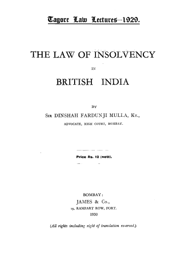handle is hein.beal/lwinsvyind0001 and id is 1 raw text is: Tagore Xamu 1ecture--129.

THE LAW OF INSOLVENCY
IN
BRITISH INDIA
BY

SIR DINSHAH FARDUNJI MULLA, KT.,
ADVOCATE, HIGH COURT, BOMBAY.
Price Rs. 12 (nett).
BOMBAY :
JAMES & Co.,
19, RAMPART ROW, FORT.
1930
(All rights including right of translation reserved.)


