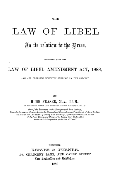 handle is hein.beal/lwlblrp0001 and id is 1 raw text is: 





THE


   LAW OF LIBEL









                          TOGETHtITH TIE



LAW OF LIBEL AMENDMENT ACT, 1888,


         AND ALL PREVIOUS STATUTES BEARING ON THE SUBJECT.






                                BY

                HUGH    FRASER, M.A., LL1M.,
           OF THE INNER TEMPLE AND NORTHERN CIRCUIT, BARRISTER-AT-LAV;
              One of the Lecturers to the Incorporated Law Society;
 Formerly Lecturer on Common Law to the Liverpool and Newcastle-upon-Tyne Toards of Legal Studies;
      tate Scholar and Law Student of Trinity Hall, Cambridge; formerly Common Law Scholar
             of the Inner Temple, and Holder of the Inns of Court Studeutship;
                  A uthor of A Compendium of the Law of Torts.


                     LONDON:

         RZEEVES & TIJIINTR,

100, CHANCERY LANE, AND CAREY STREET,



                       1889


