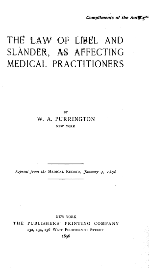 handle is hein.beal/lwlesragm0001 and id is 1 raw text is: 


Compliments of the Autff.


THr LAW OF Lf9FL AND

SLANDER, AS         AFFECTING

MEDICAL PRACTITIONERS









                 BY
         W. A. PURRINGTON
              NEW YORK









  A'eprint jtroi the MEDICAL RECORD, January 4, 1896









              NEW YORK
  THE PUBLISHERS' PRINTING COMPANY
      132, 134, 136 WEST FOURTEENTH STREET
                1896


