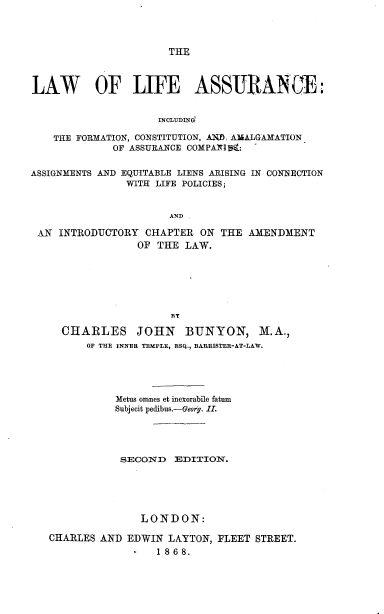 handle is hein.beal/lwlfac0001 and id is 1 raw text is: 



THE


LAW OF LIFE ASSURANCE:


                     INCLUDIN

    THE FORMATION, CONSTITUTION, A=D AJmALGAMATION
             OF ASSURANCE COMPAI S:  -

ASSIGNMENTS AND EQUITABLE LIENS ARISING IN CON1ECTION
                WITH LIFE POLICIES;


                       AND


AN INTRODUCTORY   CHAPTER  ON THE
                OF  THE LAW.


AMENDMENT


                    RT

  CHARLES JOHN BUNYON, M.A.,
      OF THE INNER TEMPLE, ESQ., BARRISTER-AT-LAW.




           Metus omnes et inexorabile fatum
           Subjecit pedibus.-Geory. II.




           SECOND   EDITION.





               LONDON:

CHARLES AND  EDWIN LAYTON,  FLEET STREET.
                  1868.


