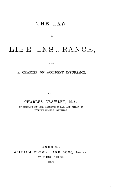handle is hein.beal/lwlficad0001 and id is 1 raw text is: 





             THE LAW


                   OF



LIFE INSURANCE,



                  WITH


A CHAPTER ON ACCIDENT INSURANCE.





              BY

   CHARLES CRAWLEY, M.A.,
 OF LINCOLN'S INN, ESQ., BARRISTER-AT-LAW, AND FELLOW OF
        DOWNING COLLEGE, CAMBRIDGE.


             LONDON:
WILLIAM CLOWES AND SONS, LIMITED,
           27, FLEET STREET.
               1882.



