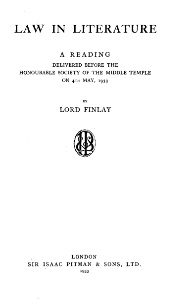 handle is hein.beal/lwlittr0001 and id is 1 raw text is: 




LAW IN LITERATURE



           A READING

         DELIVERED BEFORE THE
 HONOURABLE SOCIETY OF THE MIDDLE TEMPLE
           ON 4TH MAY, 1933



                BY

           LORD FINLAY


          LONDON
SIR ISAAC PITMAN & SONS, LTD.
            1933


