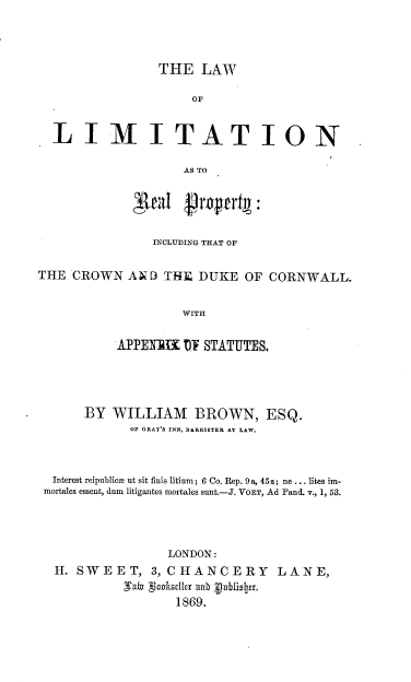 handle is hein.beal/lwlmtrp0001 and id is 1 raw text is: 




THE   LAW


                     OF


  LIMITATION

                    AS TO





                INCLUDING THAT OF


THE  CROWN  AND) THE  DUKE  OF  CORNWALL.


                    WITH


           APPERBI  10T STATUTES.


      BY WILLIAM BROWN, ESQ.
            OF GRAY S INN, BARRISTER AT LAW.



 Interest reipublice ut sit finis litium; 6 Co. Rep. 9a, 45a; ne ... lites im-
mortales essent, dam litigantes mortales sunt.-J. VOET, Ad Pand. v., 1, 53.




                 LONDON:
 H.  SWEET, 3,   CHANCERY LANE,
           Eafey glokellr ad vublisIer.
                  1869.


