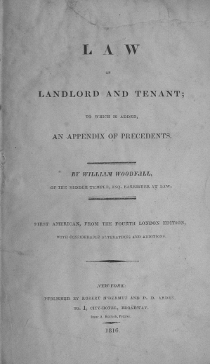 handle is hein.beal/lwlndtt0001 and id is 1 raw text is: L A W
OF
LANDLORD AND TENANT;
TO WHICH IS ADDED,
AN APPENDIX OF PRECEDENTS.
BY WILLIA.11 WOODFALL,
Of THE MIDDLE TEMPLE, ESQ. EARRISTER AT LAW.
FIRST AMERICAN, FROM THE FOURTH LONDON EDITION,
WITH CONSIDERABLE ALTERATIONS AND ADDITIONS.
NEW YORK:
PUBLISHED BY ROBERT M'DERMUT AND D. D. ARDE
NO. 1, CITY-HOTEL, EROADWAY.
Isaar A. Follock, Prioer.
1816.


