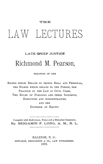 handle is hein.beal/lwlsotlecf0001 and id is 1 raw text is: 






rmE:


LAW LECTURES





          LATE  GHIEF  JUSTICE



     Richmond M. Pearson,


              TREATING OF THE


RIGHTS WHICH RELATE TO THINGS REAL AND PERSONAL,
   THE RIGHTS WHICH RELATE TO THE PERSON, THE
      PRACTICE OF THE LAW IN CIVIL CASES,
   THE RULES OF PLEADING AND THEIR INCIDENTS,
         EXECUTORS AND ADMINISTRATORS,
                 AND THE
             DOCTRINE OF EQUITY.



   Compiled with References, Notes and a Historical Summary,
   By BENJAMIN F.   LONG,   A. M., B. L.




              RALEIGH, N. C.:
    EDWARDS, BROUGHTON & CO., LAW PUBLISHERS
                   1879.


