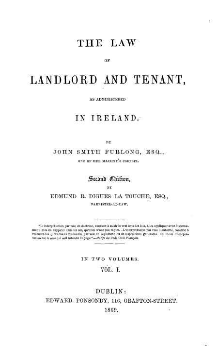 handle is hein.beal/lwltire0001 and id is 1 raw text is: 






                   THE LAW


                              OF



LANDLORD AND TENANT,


                        AS ADMINISTERED



                  IN IRELAND.



                               BY

         JOHN SMITH FURLONG, ESQ.,
                   ONE OF HIER 31AJESTY'S COUNSEL.


                       Suub (bition,


        EDMUND R. DIGUES LA TOUCHE, ESQ.,
                         BARRISTER-AT-LAW.



   L' interpr6tation par vote de doctrine, consiste & saisir le vral sens des lois, A les appliquer ave discerne-
 ment, etA les suppl6er dans les cas, qu'elles n'ont pas regles. -L'intorpretation par voic d'autorit6, consiste A
 resoudre les questions et les doutes, par vole de r6gleimens on de dispositions gindrales. Ce mode d'intepr6-
 tation est lo soul qui solt interdit an juge.-Modfs du Code Civil Frangais.



                     IN  TWO VOLUMES.

                            YOL    I.



                          DUBLIN:
      EDWARD PONSONBY, 116, GRAFTON-STREET.

                              18 G 9.


