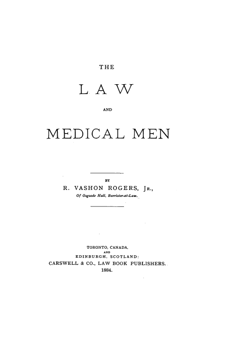 handle is hein.beal/lwmedm0001 and id is 1 raw text is: THE

L A

w

AND
MEDICAL MEN

BY
R. VASHON ROGERS, JR.,
Of Osgoode Hall, Barrister-at.Law.
TORONTO, CANADA.
AND
EDINBURGH, SCOTLAND:
CARSWELL & CO., LAW BOOK PUBLISHERS.
1884.



