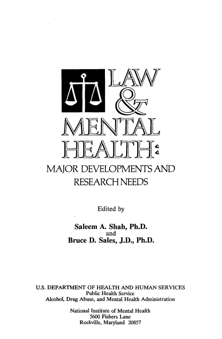 handle is hein.beal/lwmenhth0001 and id is 1 raw text is: 










            'LAW


            AA&



       MENAL




   MAJOR DEVELOPMENTS AND

          RESEARCH NEEDS


                Edited by

          Saleem A. Shah, Ph.D.
                  and
        Bruce D. Sales, J.D., Ph.D.





U.S. DEPARTMENT OF HEALTH AND HUMAN SERVICES
             Public Health Service
  Alcohol, Drug Abuse, and Mental Health Administration
         National Institute of Mental Health
              5600 Fishers Lane
           Rockville, Maryland 20857


