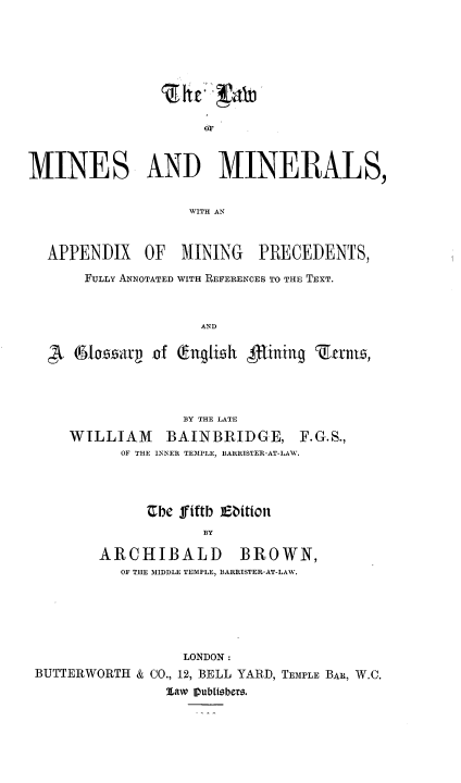 handle is hein.beal/lwminmls0001 and id is 1 raw text is: 













MINES AND MINERALS,


                   WITH AN



  APPENDIX OF MINING PRECEDENTS,

       FULLY ANNOTATED WITH REFERENCES TO THE TEXT.



                     AND

       loztr  f lngtieh fining Zanva,


              BY THE LATE
WILLIAM BAINBRIDGE, F.G.S.,
      OF THE INNER TEMPLE, BARRISTER-AT-LAW.



         Ube fiftb Ebition

                BY

    ARCHIBALD BROWN,
      OF THE MIDDLE TEMPLE, BARRISTER-AT-LAW.


                  LONDON:
BUTTERWORTH & CO., 12, BELL YARD, TEM1PLE BAR, W.C.
                law IPubitsbers.


