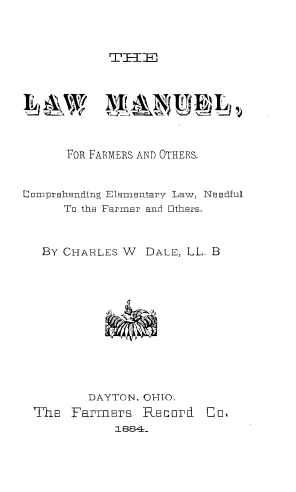 handle is hein.beal/lwmlfroh0001 and id is 1 raw text is: 



TIZTET


      FOR FARMERS AND OTHERS.


Comprehending ElmnmEtary Law, N8E3Edful
      To the Farmer and Others,


   By CHARLES W  DALE, LL. B


        DAYTON, OHIO.
ThE  Farmers   REcord
           1884-


Co.


