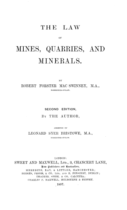 handle is hein.beal/lwmnqumn0001 and id is 1 raw text is: 









            THE LAW


                    OF




 MINES, QUARRIES, AND



           MINERALS.





                    BY

   ROBERT FORSTER MAC SWINNEY, M.A.,
                BAMRISTER-AT-LAW.






              SECOND EDITION,

            By THE   AUTHOR,



                  ASSISTED BY

      LEONARD SYER BRISTOWE, M.A.,
                ]BA!TShTEM-A T-LAW.







                  LONDON:

SWEET AND MAXWELL, LTD., 3, CHANCERY LANE,
            Ia iiu Vublf)rrs anb 3oohsellers,
     MEREDITH, RAY, & LITTLER, MANCHESTER;
   HODGES, FIGGIS, & CO.. LTD.. AND E. PONSONBY, DUBLIN;
          THACKEI. SPINK. & CO.. CALCUTTA;
      CHARLES F. MAXWELL, MELBOURNE & SYDNEY.
                   1897.


