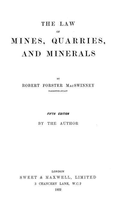 handle is hein.beal/lwmqarm0001 and id is 1 raw text is: 





         THE LAW

              OF


MINES, QUARRIES,


   AND MINERALS





              BY

   ROBERT FORSTER MACSWINNEY
            BARRISTERI-AT-LAW





            FIFTH EDITION


        BY THE AUTHOR












             LONDON

   SWEET & MAXWELL, LIMITED
       3 CHANCERY LANE, W.C. 2
              1922



