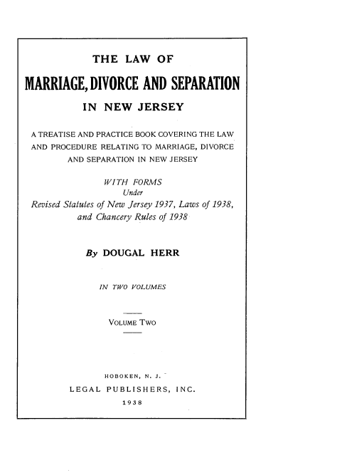 handle is hein.beal/lwmrdcsnnj0002 and id is 1 raw text is: 





THE LAW OF


MARRIAGE, DIVORCE AND SEPARATION

           IN NEW JERSEY


 A TREATISE AND PRACTICE BOOK COVERING THE LAW
 AND PROCEDURE RELATING TO MARRIAGE, DIVORCE
        AND SEPARATION IN NEW JERSEY

               WITH FORMS
                  Under
 Revised Statules of New Jersey 1937, Laws of 1938,
          and Chancery Rules of 1938



          By DOUGAL HERR



              IN TWO VOLUMES



                VOLUME Two





                HOBOKEN, N. J.
        LEGAL PUBLISHERS, INC.
                  1938



